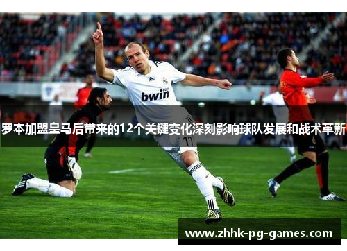 罗本加盟皇马后带来的12个关键变化深刻影响球队发展和战术革新